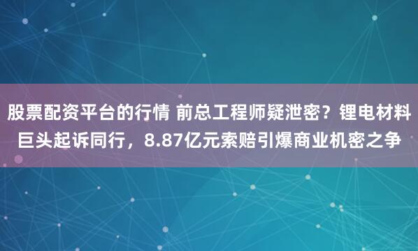 股票配资平台的行情 前总工程师疑泄密？锂电材料巨头起诉同行，8.87亿元索赔引爆商业机密之争