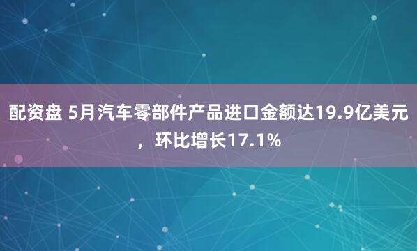 配资盘 5月汽车零部件产品进口金额达19.9亿美元，环比增长17.1%