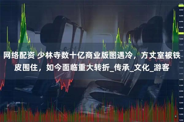 网络配资 少林寺数十亿商业版图遇冷，方丈室被铁皮围住，如今面临重大转折_传承_文化_游客