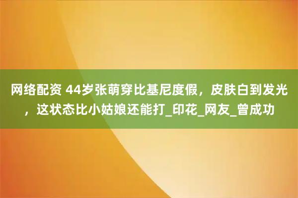 网络配资 44岁张萌穿比基尼度假，皮肤白到发光，这状态比小姑娘还能打_印花_网友_曾成功
