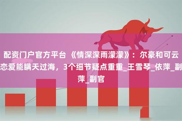 配资门户官方平台 《情深深雨濛濛》：尔豪和可云的恋爱能瞒天过海，3个细节疑点重重_王雪琴_依萍_副官