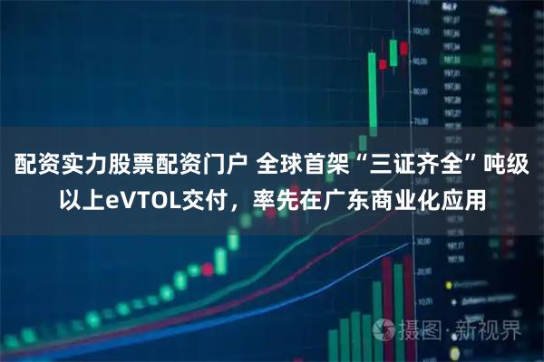 配资实力股票配资门户 全球首架“三证齐全”吨级以上eVTOL交付，率先在广东商业化应用