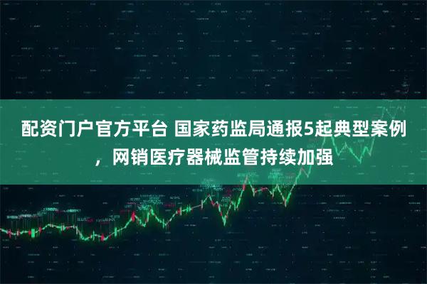 配资门户官方平台 国家药监局通报5起典型案例，网销医疗器械监管持续加强