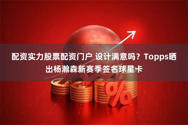配资实力股票配资门户 设计满意吗？Topps晒出杨瀚森新赛季签名球星卡