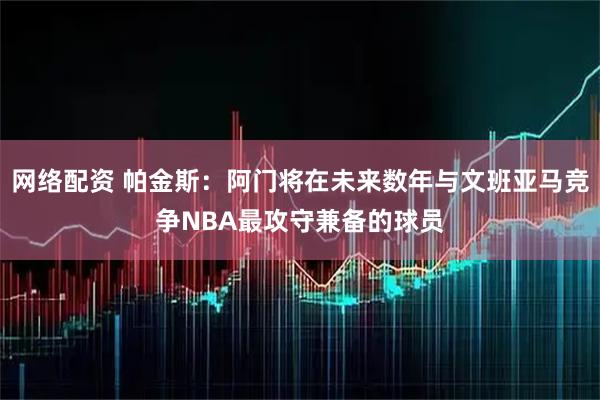 网络配资 帕金斯：阿门将在未来数年与文班亚马竞争NBA最攻守兼备的球员