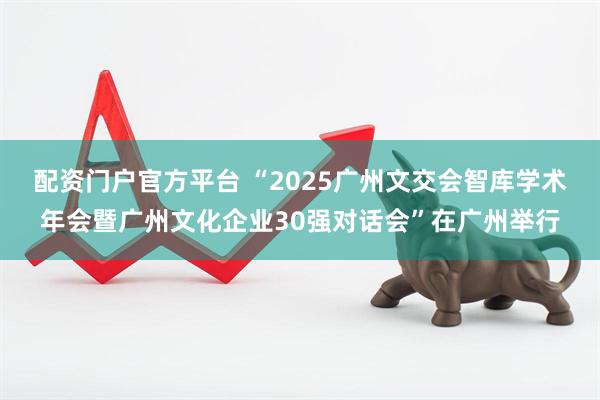配资门户官方平台 “2025广州文交会智库学术年会暨广州文化企业30强对话会”在广州举行
