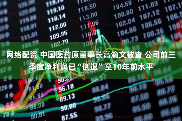 网络配资 中国医药原董事长高渝文被查 公司前三季度净利润已“倒退”至10年前水平