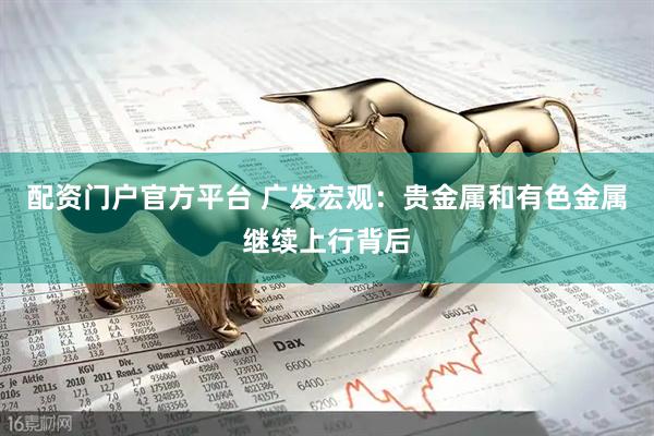 配资门户官方平台 广发宏观：贵金属和有色金属继续上行背后