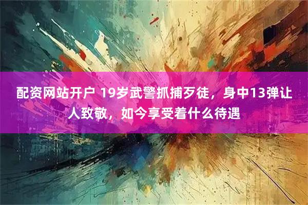 配资网站开户 19岁武警抓捕歹徒，身中13弹让人致敬，如今享受着什么待遇